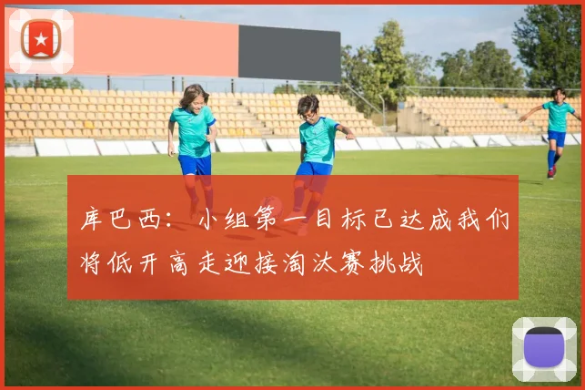 库巴西：小组第一目标已达成我们将低开高走迎接淘汰赛挑战