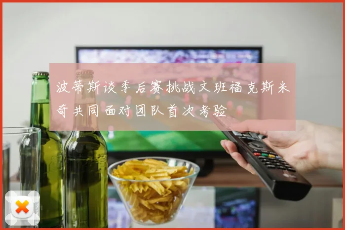 波蒂斯谈季后赛挑战文班福克斯米奇共同面对团队首次考验