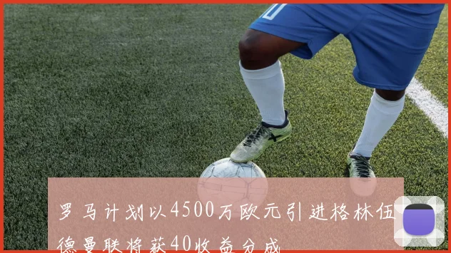 罗马计划以4500万欧元引进格林伍德曼联将获40收益分成