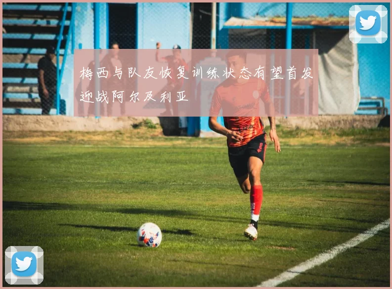梅西与队友恢复训练状态有望首发迎战阿尔及利亚
