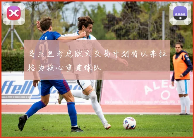 乌杰里考虑欧文交易计划将以弗拉格为核心重建球队