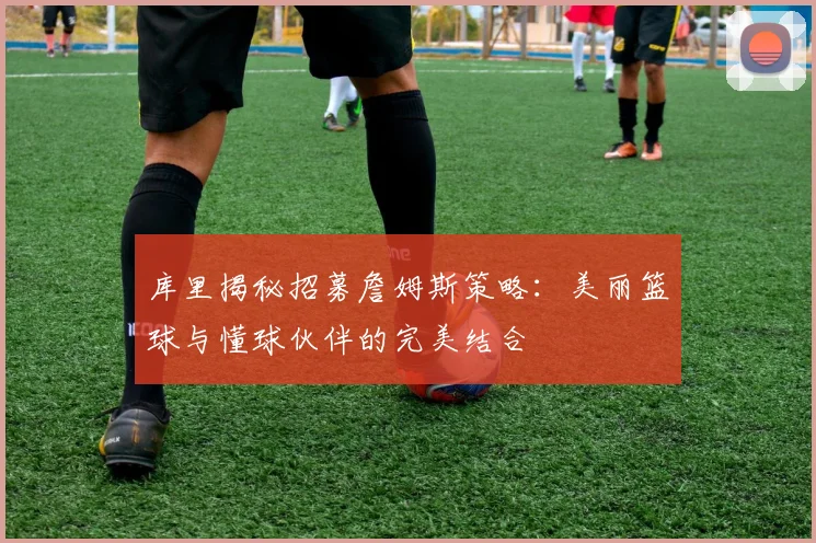 库里揭秘招募詹姆斯策略：美丽篮球与懂球伙伴的完美结合