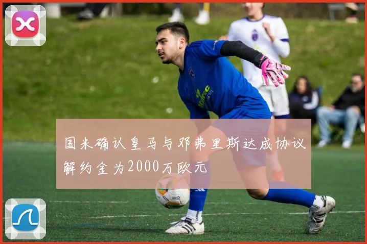 国米确认皇马与邓弗里斯达成协议解约金为2000万欧元
