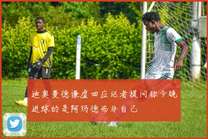 迪奥曼德谦虚回应记者提问称今晚进球的是阿玛德而非自己