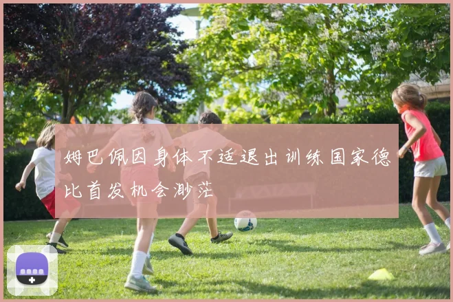 姆巴佩因身体不适退出训练国家德比首发机会渺茫