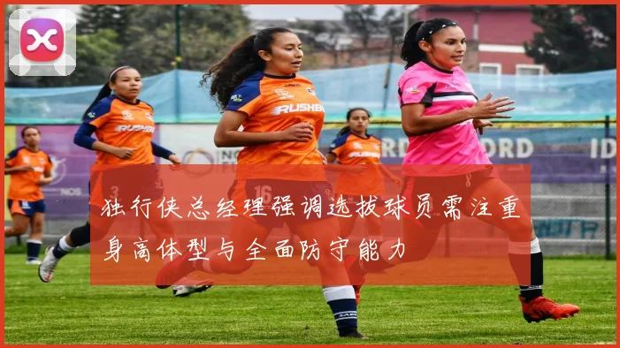 独行侠总经理强调选拔球员需注重身高体型与全面防守能力