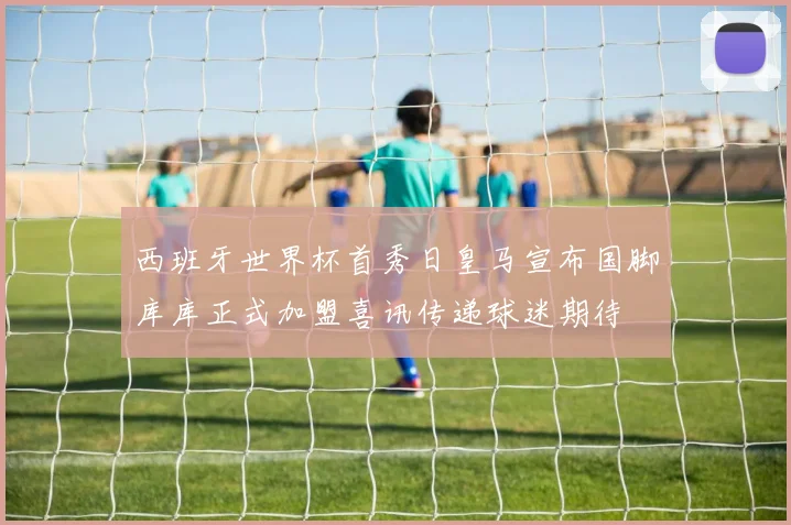 西班牙世界杯首秀日皇马宣布国脚库库正式加盟喜讯传递球迷期待