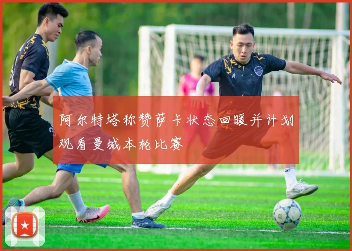 阿尔特塔称赞萨卡状态回暖并计划观看曼城本轮比赛