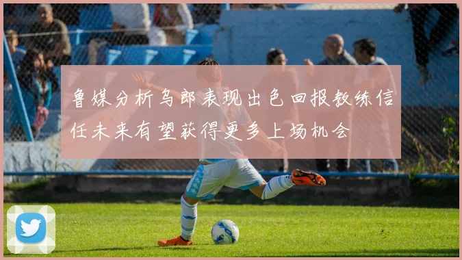 鲁媒分析乌郎表现出色回报教练信任未来有望获得更多上场机会