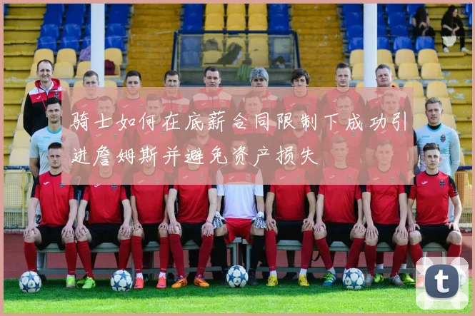 骑士如何在底薪合同限制下成功引进詹姆斯并避免资产损失