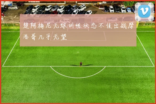 楚阿梅尼无球训练状态不佳出战摩洛哥几乎无望