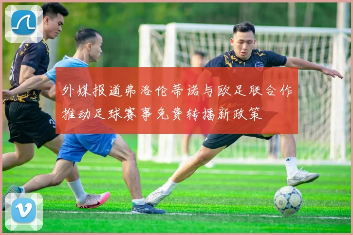 外媒报道弗洛伦蒂诺与欧足联合作推动足球赛事免费转播新政策