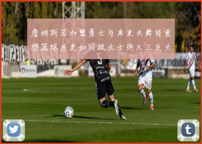詹姆斯若加盟勇士与库里共舞将重塑篮球历史如同披头士热火三巨头再现