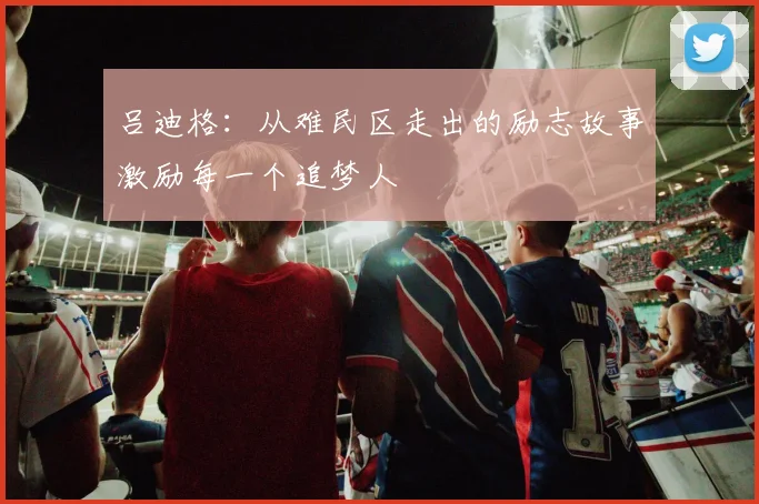 吕迪格：从难民区走出的励志故事激励每一个追梦人