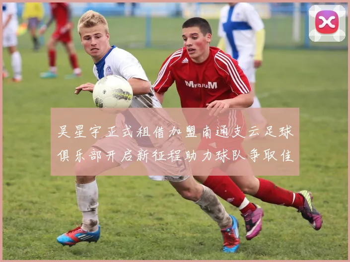 吴星宇正式租借加盟南通支云足球俱乐部开启新征程助力球队争取佳绩
