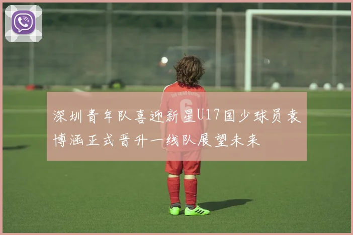 深圳青年队喜迎新星U17国少球员袁博涵正式晋升一线队展望未来