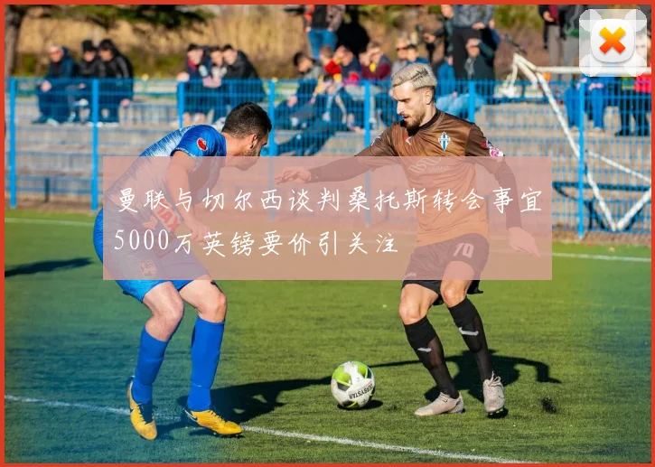 曼联与切尔西谈判桑托斯转会事宜5000万英镑要价引关注