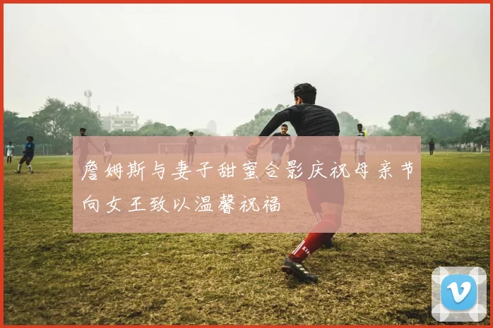 詹姆斯与妻子甜蜜合影庆祝母亲节向女王致以温馨祝福