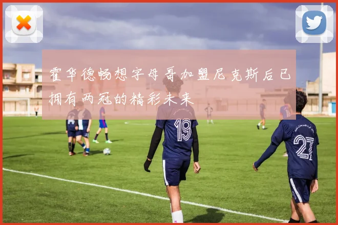 霍华德畅想字母哥加盟尼克斯后已拥有两冠的精彩未来