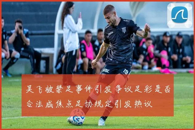 吴飞被禁足事件引发争议足彩是否合法成焦点足协规定引发热议