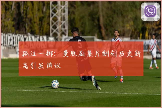 孤注一掷：曼联剧集片酬创历史新高引发热议