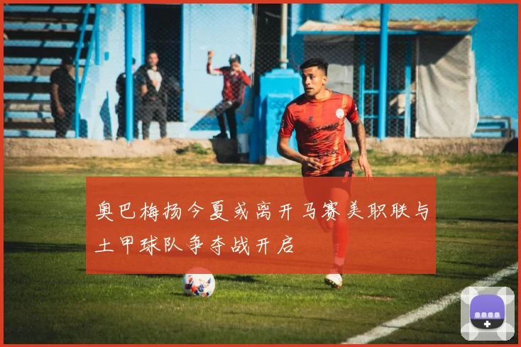 奥巴梅扬今夏或离开马赛美职联与土甲球队争夺战开启