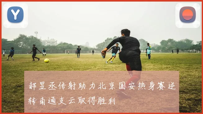 郝昱丞传射助力北京国安热身赛逆转南通支云取得胜利