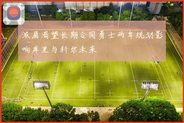 浓眉渴望长期合同勇士两年规划影响库里与科尔未来