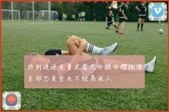 热刺追逐克鲁皮需天价报价樱桃俱乐部态度坚决不轻易放人