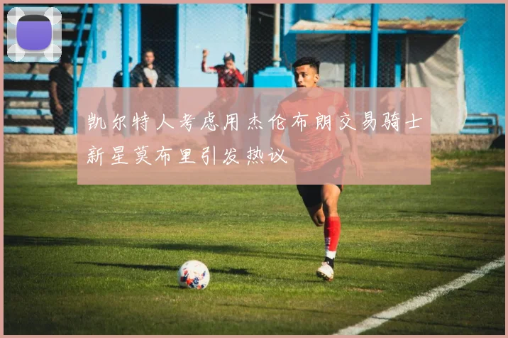 凯尔特人考虑用杰伦布朗交易骑士新星莫布里引发热议