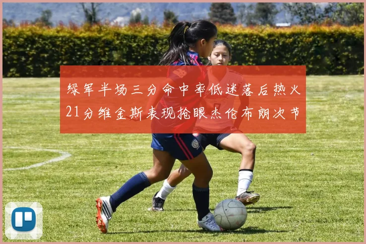 绿军半场三分命中率低迷落后热火21分维金斯表现抢眼杰伦布朗次节独得15分